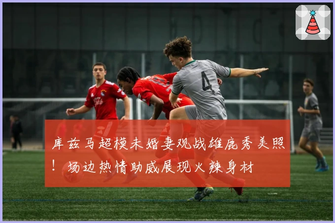 库兹马超模未婚妻观战雄鹿秀美照！场边热情助威展现火辣身材