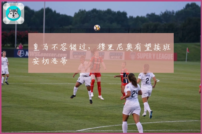 皇马不容错过，穆里尼奥有望接班安切洛蒂