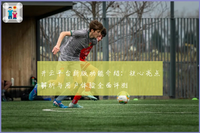开云平台新版功能介绍：核心亮点解析与用户体验全面评测
