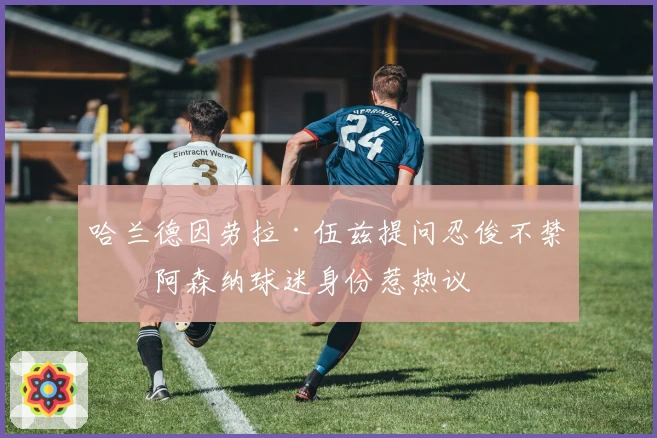 哈兰德因劳拉·伍兹提问忍俊不禁，阿森纳球迷身份惹热议