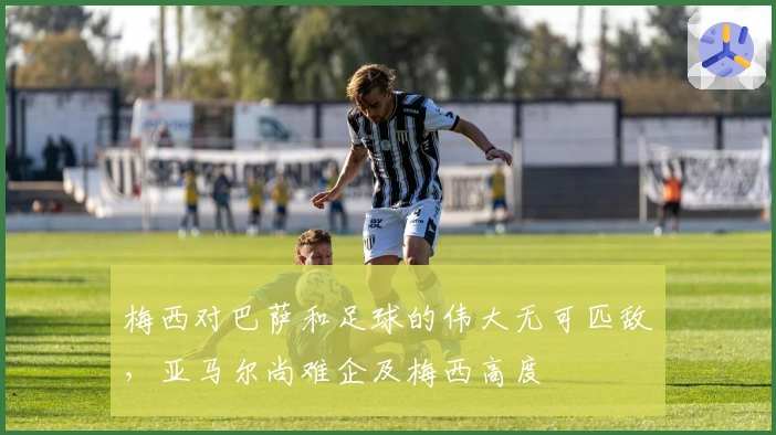 梅西对巴萨和足球的伟大无可匹敌，亚马尔尚难企及梅西高度