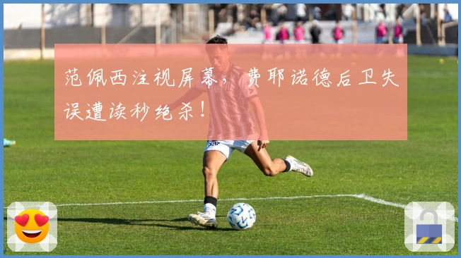 范佩西注视屏幕，费耶诺德后卫失误遭读秒绝杀！