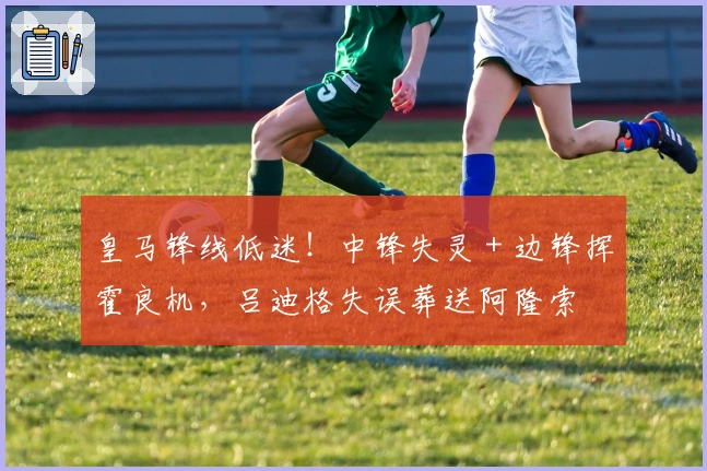 皇马锋线低迷！中锋失灵 + 边锋挥霍良机，吕迪格失误葬送阿隆索