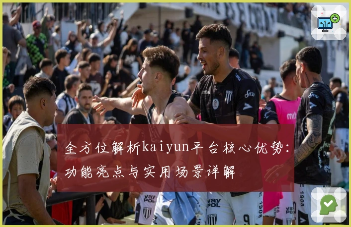 全方位解析kaiyun平台核心优势：功能亮点与实用场景详解