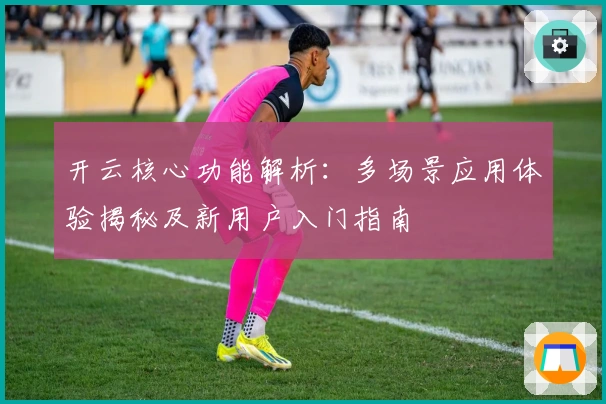 开云核心功能解析：多场景应用体验揭秘及新用户入门指南