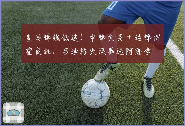 皇马锋线低迷！中锋失灵 + 边锋挥霍良机，吕迪格失误葬送阿隆索