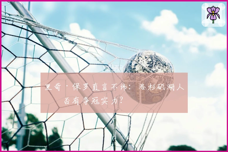 里奇·保罗直言不讳：洛杉矶湖人是否有争冠实力？